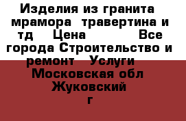 Изделия из гранита, мрамора, травертина и тд. › Цена ­ 1 000 - Все города Строительство и ремонт » Услуги   . Московская обл.,Жуковский г.